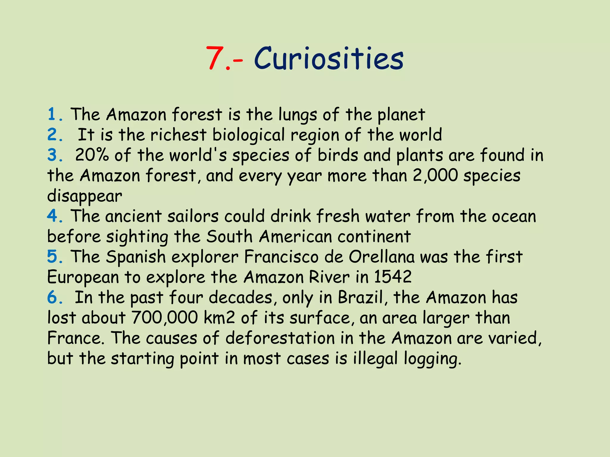 7.- Curiosities
1. The Amazon forest is the lungs of the planet
2.  It is the richest biological region of the world
3.  20% of the world's species of birds and plants are found in
the Amazon forest, and every year more than 2,000 species
disappear
4. The ancient sailors could drink fresh water from the ocean
before sighting the South American continent
5. The Spanish explorer Francisco de Orellana was the first
European to explore the Amazon River in 1542
6.  In the past four decades, only in Brazil, the Amazon has
lost about 700,000 km2 of its surface, an area larger than
France. The causes of deforestation in the Amazon are varied,
but the starting point in most cases is illegal logging.
 