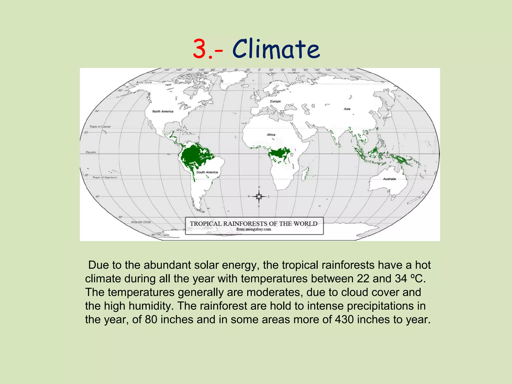 3.- Climate
Due to the abundant solar energy, the tropical rainforests have a hot
climate during all the year with temperatures between 22 and 34 ºC.
The temperatures generally are moderates, due to cloud cover and
the high humidity. The rainforest are hold to intense precipitations in
the year, of 80 inches and in some areas more of 430 inches to year.
 
