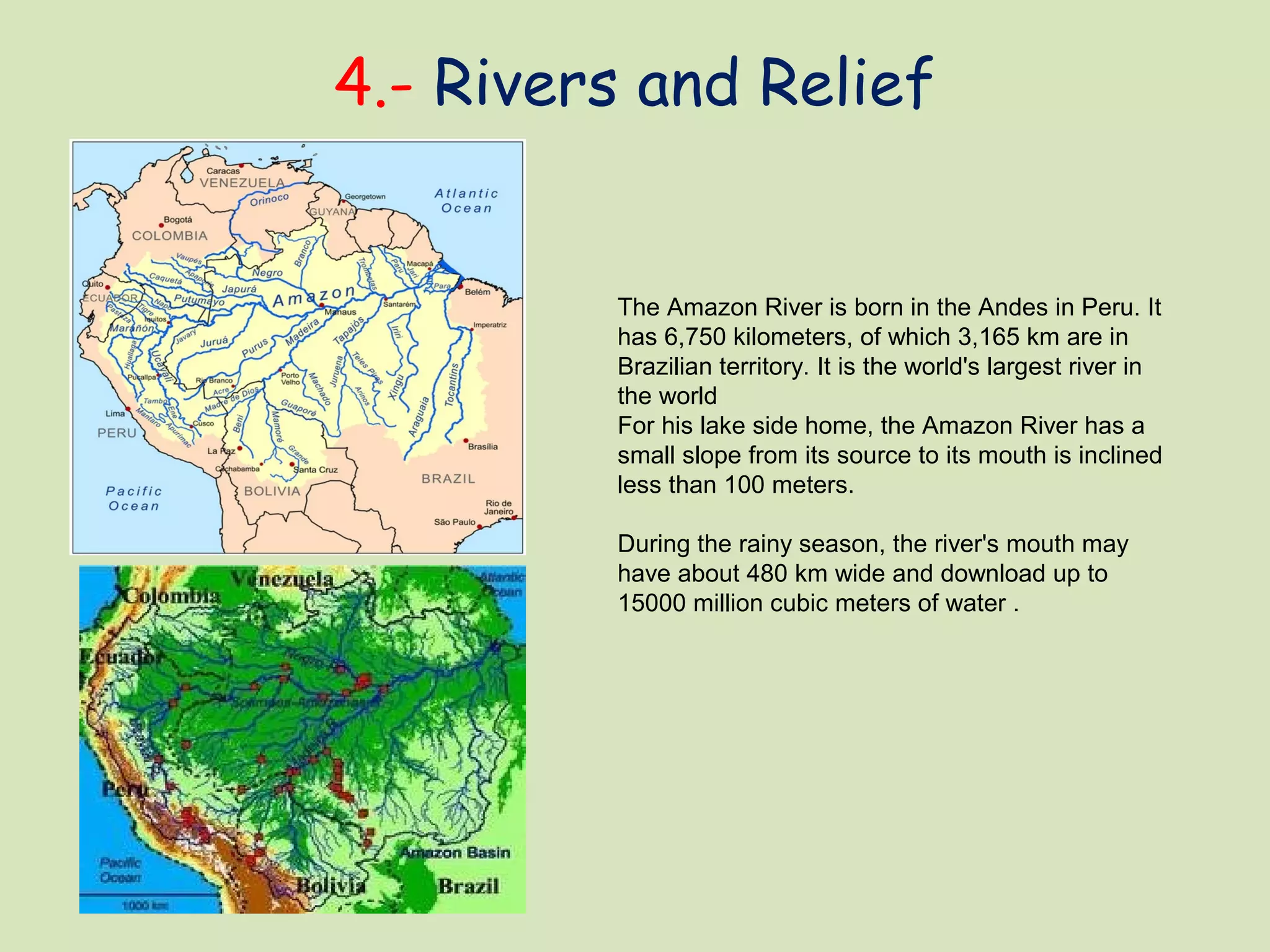 4.- Rivers and Relief
The Amazon River is born in the Andes in Peru. It
has 6,750 kilometers, of which 3,165 km are in
Brazilian territory. It is the world's largest river in
the world
For his lake side home, the Amazon River has a
small slope from its source to its mouth is inclined
less than 100 meters.
During the rainy season, the river's mouth may
have about 480 km wide and download up to
15000 million cubic meters of water .
 