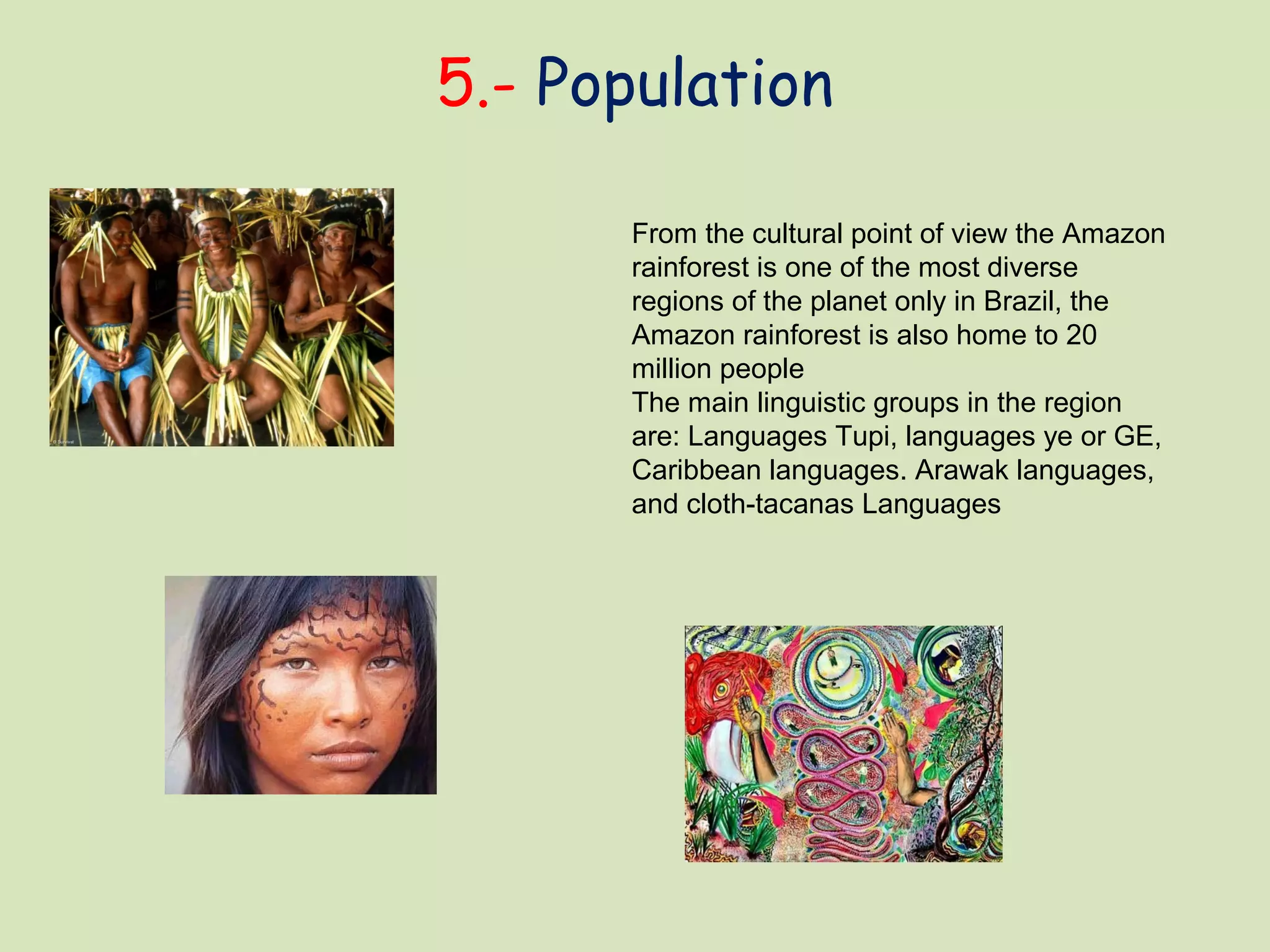 5.- Population
From the cultural point of view the Amazon
rainforest is one of the most diverse
regions of the planet only in Brazil, the
Amazon rainforest is also home to 20
million people
The main linguistic groups in the region
are: Languages Tupi, languages ye or GE,
Caribbean languages. Arawak languages,
and cloth-tacanas Languages
 
