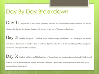Day By Day Breakdown
Day 1: Introduction to the Amazon Rainforest. Students will listen to sounds of the rain forest and will be
introduced to the rain forest strata. Students will go on a virtual tour of the Amazon Rainforest.
Day 2: Students will go on a “field trip” to the Amazon using a PBS website. The Great Kapok Tree will be
read aloud to the students to introduce them to rainforest depletion. The class will discuss endangered Amazon species
and reasons for depletion of the rain forest.
Day 3: Students will draw and label a picture of the rainforest and include endangered animals. Students will
be asked to locate and color in the area the Amazon is located on a world map. Students will create an acrostic poem
using rainforest related words.
 