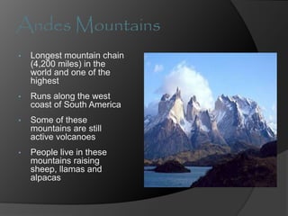 Andes Mountains
• Longest mountain chain
(4,200 miles) in the
world and one of the
highest
• Runs along the west
coast of South America
• Some of these
mountains are still
active volcanoes
• People live in these
mountains raising
sheep, llamas and
alpacas
 
