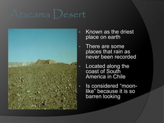 Atacama Desert
• Known as the driest
place on earth
• There are some
places that rain as
never been recorded
• Located along the
coast of South
America in Chile
• Is considered “moon-
like” because it is so
barren looking
 