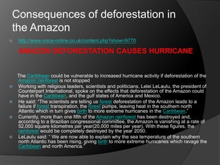 Consequences of deforestation in
the Amazon
 http://www.voice-online.co.uk/content.php?show=9770
AMAZON DEFORESTATION CAUSES HURRICANE
The Caribbean could be vulnerable to increased hurricane activity if deforestation of the
Amazon rainforest is not stopped
 Working with religious leaders, scientists and politicians, Lelei LeLaulu, the president of
Counterpart International, spoke on the effects that deforestation of the Amazon could
have in the Caribbean, and the gulf states of America and Mexico.
 He said: “The scientists are telling us forest deforestation of the Amazon leads to a
failure if forest transpiration, the forest pumps, leaving heat in the southern north
Atlantic which in turn gives birth to more extreme hurricanes in the Caribbean.”
 Currently, more than one fifth of the Amazon rainforest has been destroyed and,
according to a Brazilian congressional committee, the Amazon is vanishing at a rate of
52,000 square kilometres per year(20,000 miles per year). With these figures, the
rainforest would be completely destroyed by the year 2050.
 LeLaulu said: “ We are now able to explain why the sea temperature of the southern
north Atlantic has been rising, giving birth to more extreme hurricanes which ravage the
Caribbean and north America.”
 
