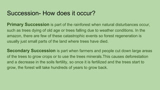 Succession- How does it occur?
Primary Succession is part of the rainforest when natural disturbances occur,
such as trees dying of old age or trees falling due to weather conditions. In the
amazon, there are few of these catastrophic events so forest regeneration is
usually just small parts of the land where trees have died.
Secondary Succession is part when farmers and people cut down large areas
of the trees to grow crops or to use the trees minerals.This causes deforestation
and a decrease in the soils fertility, so once it is fertilized and the trees start to
grow, the forest will take hundreds of years to grow back.
 
