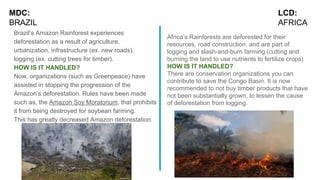 Brazil’s Amazon Rainforest experiences
deforestation as a result of agriculture,
urbanization, infrastructure (ex. new roads),
logging (ex. cutting trees for timber).
HOW IS IT HANDLED?
Now, organizations (such as Greenpeace) have
assisted in stopping the progression of the
Amazon’s deforestation. Rules have been made
such as, the Amazon Soy Moratorium, that prohibits
it from being destroyed for soybean farming.
This has greatly decreased Amazon deforestation.
MDC:
BRAZIL
LCD:
AFRICA
Africa’s Rainforests are deforested for their
resources, road construction, and are part of
logging and slash-and-burn farming (cutting and
burning the land to use nutrients to fertilize crops)
HOW IS IT HANDLED?
There are conservation organizations you can
contribute to save the Congo Basin. It is now
recommended to not buy timber products that have
not been substantially grown, to lessen the cause
of deforestation from logging.
 