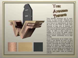 Trono diseñada únicamente para la super-
heroína “La mujer maravilla”. Utilizando como
concepto principal a su logo, se utiliza este de
forma literal en la implementación del diseño
del trono. En vista frontal se puede captar
fácilmente el logo, pero al momento de
acercarnos y de verlo en perspectiva podemos
notar como los diferentes planos conforman la
imagen. Se utilizó un plano seriado en el
espaldar, con la forma del águila, símbolo
patriótico de los Estados Unidos, y al mismo
tiempo, símbolo característico de la mujer
maravilla.
Con la implementación de los metales: cobre,
bronze y una aleación de acero, se logra
perfectamente crear un trono que resalte el
cáracter y personaje de la mujer maravilla. Se
utiliza en el asiento y espaldar el uso de
tapizado en cuero, para dar comodidad al
usuario y al mismo tiempo con la selección de
colores de este, discimular el cambio de
material, para poder crear un producto
unificado.
 