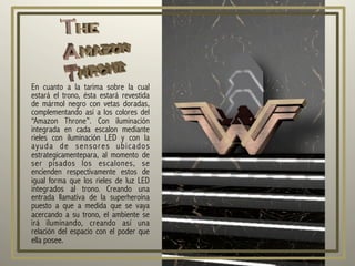 En cuanto a la tarima sobre la cual
estará el trono, ésta estará revestida
de mármol negro con vetas doradas,
complementando así a los colores del
“Amazon Throne”. Con iluminación
integrada en cada escalon mediante
rieles con iluminación LED y con la
ayuda de sensores ubicados
estrategicamentepara, al momento de
ser pisados los escalones, se
encienden respectivamente estos de
igual forma que los rieles de luz LED
integrados al trono. Creando una
entrada llamativa de la superheroína
puesto a que a medida que se vaya
acercando a su trono, el ambiente se
irá iluminando, creando así una
relación del espacio con el poder que
ella posee.
 