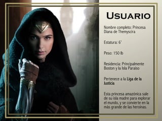 Usuario
Nombre completo: Princesa
Diana de Themyscira
Estatura: 6’
Peso: 150 lb
Residencia: Principalmente
Boston y la Isla Paraíso
Pertenece a la Liga de la
Justicia
Esta princesa amazónica sale
de su isla madre para explorar
el mundo, y se convierte en la
más grande de las heroínas.
 