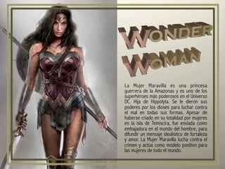 La Mujer Maravilla es una princesa
guerrera de la Amazonas y es uno de los
superhéroes más poderosos en el Universo
DC. Hija de Hippolyta. Se le dieron sus
poderes por los dioses para luchar contra
el mal en todas sus formas. Apesar de
haberse criado en su totalidad por mujeres
en la isla de Temiscira, fue enviada como
embajadora en el mundo del hombre, para
difundir un mensaje idealistico de fortaleza
y amor. La Mujer Maravilla lucha contra el
crimen y actúa como modelo positivo para
las mujeres de todo el mundo.
 
