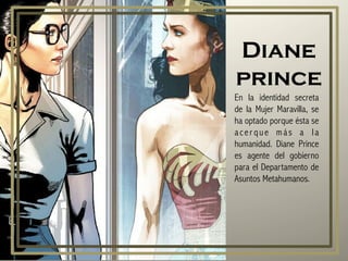 Diane
prince
En la identidad secreta
de la Mujer Maravilla, se
ha optado porque ésta se
acer que más a la
humanidad. Diane Prince
es agente del gobierno
para el Departamento de
Asuntos Metahumanos.
 