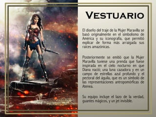 Vestuario
El diseño del traje de la Mujer Maravilla se
basó originalmente en el simbolismo de
América y su iconografía, que permitió
explicar de forma más arraigada sus
raíces amazónicas.
Posteriormente se emitió que la Mujer
Maravilla tuviese una prenda que fuese
inspirada en el cielo nocturno en que
Diana nació; una luna cazadora y en un
campo de estrellas azul profundo y el
pectoral del águila, que es un símbolo de
las representaciones antropomórficas de
Atenea.
Su equipo incluye el lazo de la verdad,
guantes mágicos, y un jet invisible.
 