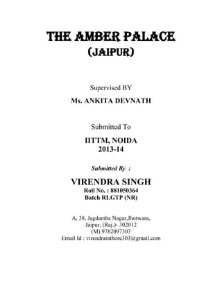 THE AMBER PALACE
(JAIPUR)
Supervised BY
Ms. ANKITA DEVNATH
Submitted To
IITTM, NOIDA
2013-14
Submitted By :
VIRENDRA SINGH
Roll No. : 881050364
Batch RLGTP (NR)
A, 38, Jagdamba Nagar,Jhotwara,
Jaipur, (Raj.)- 302012
(M) 9782097303
Email Id : virendrarathore303@gmail.com
 
