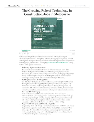  4 min read
The Growing Role of Technology in
Construction Jobs in Melbourne
Highline Group
32 minutes ago
In the ever-evolving landscape of Melbourne's construction industry, technological
advancements have become a driving force, reshaping the way projects are planned, executed,
and completed. From groundbreaking innovations to streamlined processes, the integration of
technology is not just a trend but a necessity for construction Jobs in Melbourne looking
to thrive in this dynamic environment.
Embracing Digital Transformation:
The construction sector, traditionally known for its hands-on nature, is now at the
forefront of a digital revolution. Melbourne, with its burgeoning skyline and urban
development, has seamlessly embraced digital transformation, marking a paradigm shift in
the way construction jobs are approached. This blog delves into the multifaceted ways
technology is making its mark on the construction industry in Melbourne..
Building Information Modeling (BIM):
One of the key technological advancements influencing construction jobs in Melbourne is
Building Information Modeling (BIM). This digital representation of the physical and
functional characteristics of a building allows for more efficient planning, design, and
construction. BIM enhances collaboration among various stakeholders, from architects to
contractors, streamlining communication and reducing errors in the construction process.
Drones and Aerial Imaging:
In the vast landscapes of Melbourne's construction sites, drones have become
indispensable tools. Aerial imaging provides construction professionals with a bird's-eye
view of the project, aiding in surveying, mapping, and monitoring progress. Drones not
only enhance safety by minimizing the need for manual inspections but also provide
accurate and real-time data, allowing for more informed decision-making.
Augmented Reality (AR) and Virtual Reality (VR):
Imagine being able to walk through a construction site before the first brick is laid – this is
the promise of Augmented Reality (AR) and Virtual Reality (VR) in construction. These
technologies allow stakeholders to visualize and experience a project in a simulated
environment, facilitating design reviews, identifying potential issues, and enhancing the
overall understanding of the construction process.
Follow
0 · 
 1 · 
 0 

 

TheAmberPost Comments Tags Members 
 Write 
 Sign In

 Type keyword and enter..

 
