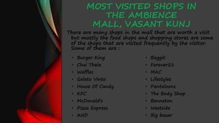 MOST VISITED SHOPS IN
THE AMBIENCE
MALL, VASANT KUNJ
There are many shops in the mall that are worth a visit
but mostly the food shops and shopping stores are some
of the shops that are visited frequently by the visitor.
Some of them are :
• Burger King
• Chai Thela
• Waffles
• Gelato Vinto
• House Of Candy
• KFC
• McDonald's
• Pizza Express
• AND
• Baggit
• Forever21
• MAC
• Lifestyles
• Pantaloons
• The Body Shop
• Benneton
• Westside
• Big bazar
 