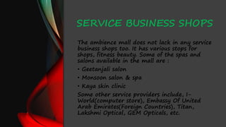 SERVICE BUSINESS SHOPS
The ambience mall does not lack in any service
business shops too. It has various stops for
shops, fitness beauty. Some of the spas and
salons available in the mall are :
• Geetanjali salon
• Monsoon salon & spa
• Kaya skin clinic
Some other service providers include, I-
World(computer store), Embassy Of United
Arab Emirates(Foreign Countries), Titan,
Lakshmi Optical, GEM Opticals, etc.
 