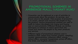 PROMOTIONAL SCHEMES IN
AMBIENCE MALL, VASANT KUNJ
• Promotion can be explained as a set of activities to
communicate about the product, its services, and
brand value to the people. Vital purpose of promotion
is to aware, attract and convince the people to buy
the product. Various promotional schemes are used in
malls to induce the people into trying and buying,
new or more products. Different Brands use various
techniques or schemes to stand apart from the
crowd and charm the people to try their products
and services.
• Different types of promotional schemes used in
ambience mall, vasant kunj include coupons, sampling,
contest, demonstration, premium offers, money
refund offers, consumer sweepstakes, prices off offers,
free trials, and buyback allowance.
 
