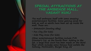 SPECIAL ATTRACTIONS AT
THE AMBIENCE MALL,
VASANT KUNJ
The mall embraces itself with some amazing
entertainment facilities. Some gaming zones for
kids as well as adults have been set up inside the
mall. These are :
• SMAAASH (bowling alley)
• Fun City (for kids)
• Kids Play Area (for kids)
Other entertainment facilities include PVR
Director's Cut, at the fourth floor. Adding to the
list, a large food court has been made on the third
floor which includes some famous food outlets like
Subway, McDonald's, Burger King, etc.
 
