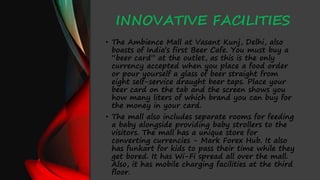 INNOVATIVE FACILITIES
• The Ambience Mall at Vasant Kunj, Delhi, also
boasts of India’s first Beer Cafe. You must buy a
“beer card” at the outlet, as this is the only
currency accepted when you place a food order
or pour yourself a glass of beer straight from
eight self-service draught beer taps. Place your
beer card on the tab and the screen shows you
how many liters of which brand you can buy for
the money in your card.
• The mall also includes separate rooms for feeding
a baby alongside providing baby strollers to the
visitors. The mall has a unique store for
converting currencies - Mark Forex Hub. It also
has funkart for kids to pass their time while they
get bored. It has Wi-Fi spread all over the mall.
Also, it has mobile charging facilities at the third
floor.
 