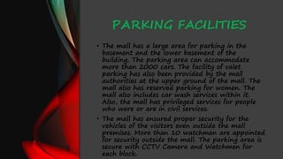 PARKING FACILITIES
• The mall has a large area for parking in the
basement and the lower basement of the
building. The parking area can accommodate
more than 2000 cars. The facility of valet
parking has also been provided by the mall
authorities at the upper ground of the mall. The
mall also has reserved parking for women. The
mall also includes car wash services within it.
Also, the mall has privileged services for people
who were or are in civil services.
• The mall has ensured proper security for the
vehicles of the visitors even outside the mall
premises. More than 10 watchmen are appointed
for security outside the mall. The parking area is
secure with CCTV Camera and Watchmen for
each block.
 