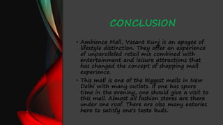 CONCLUSION
• Ambience Mall, Vasant Kunj is an apogee of
lifestyle distinction. They offer an experience
of unparalleled retail mix combined with
entertainment and leisure attractions that
has changed the concept of shopping mall
experience.
• This mall is one of the biggest malls in New
Delhi with many outlets. If one has spare
time in the evening, one should give a visit to
this mall. Almost all fashion stores are there
under one roof. There are also many eateries
here to satisfy one's taste buds.
 