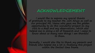 ACKNOWLEDGEMENT
I would like to express my special thanks
of gratitude to my teacher Ms. Juhi Ahuja as well as
our principal Ms. Veena who gave me the golden
opportunity to do this wonderful project on my
visit to a mall and my observations, which also
helped me in doing a lot of Research and I came to
know about so many new things I am thankful
to them.
Secondly, I would also like to thank my parents and
friends who helped me a lot in finalizing this project
within the limited time frame.
 
