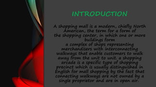 INTRODUCTION
A shopping mall is a modern, chiefly North
American, the term for a form of
the shopping center, in which one or more
buildings form
a complex of shops representing
merchandisers with interconnecting
walkways that enable customers to walk
away from the unit to unit. a shopping
arcade is a specific type of shopping
precinct which is usually distinguished in
English for mall shopping by the fact that
connecting walkways are not owned by a
single proprietor and are in open air.
 