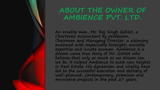 ABOUT THE OWNER OF
AMBIENCE PVT. LTD.
An erudite man, Mr. Raj Singh Gehlot, a
Chartered Accountant by profession,
Chairman and Managing Director, a visionary
endowed with impeccable foresight, enviable
expertise and innate acumen. Ambience is a
dream come true story of Mr. Gehlot who
believes that only as much as we dream can
we be. It helped Ambience to scale new heights
in Real Estate. His dynamism and vitality have
led to the successful execution and delivery of
well-planned, contemporary, premium and
innovative projects in the past 27 years.
 
