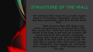 STRUCTURE OF THE MALL
The Ambience Mall, Vasant Kunj consists of seven
floors in all including 2 basements, ground floor,
first floor, second floor, third floor and the fourth
floor.
There are more than 200 shops in the
entire mall spreading on the ground floor, first
floor, second floor, third floor and the fourth floor.
Almost all the shops in the mall are occupied with
various brands for food, services, accessories,
shopping, spas, saloons, etc. One can hardly find
any shop at the mall which is not occupied. The
third floor is covered with a food court including
KFC, McDonald's, Pizza Express, etc. The fourth
floor includes a cinema – PVR Director's Cut and
Fun City.
 