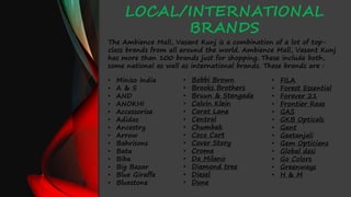 LOCAL/INTERNATIONAL
BRANDS
• Bobbi Brown
• Brooks Brothers
• Bruun & Stengade
• Calvin Klein
• Carat Lane
• Central
• Chumbak
• Coco Cart
• Cover Story
• Croma
• Da Milano
• Diamond tree
• Diesel
• Dune
• FILA
• Forest Essential
• Forever 21
• Frontier Raas
• GAS
• GKB Opticals
• Gant
• Geetanjali
• Gem Opticians
• Global desi
• Go Colors
• Greenways
• H & M
The Ambience Mall, Vasant Kunj is a combination of a lot of top-
class brands from all around the world. Ambience Mall, Vasant Kunj
has more than 100 brands just for shopping. These include both,
some national as well as international brands. These brands are :
• Miniso India
• A & S
• AND
• ANOKHI
• Accessorize
• Adidas
• Ancestry
• Arrow
• Bahrisons
• Bata
• Biba
• Big Bazar
• Blue Giraffe
• Bluestone
 