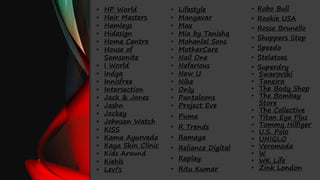 • HP World
• Hair Masters
• Hamleys
• Hidesign
• Home Centre
• House of
Samsonite
• I World
• Indya
• Innisfree
• Intersection
• Jack & Jones
• Jashn
• Jockey
• Johnson Watch
• KISS
• Kama Ayurveda
• Kaya Skin Clinic
• Kids Around
• Kiehls
• Levi's
• Lifestyle
• Manyavar
• Max
• Mia by Tanishq
• Mohanlal Sons
• MotherCare
• Nail One
• Nefarious
• New U
• Nike
• Only
• Pantaloons
• Project Eve
• Puma
• R Trends
• Ramaya
• Reliance Digital
• Replay
• Ritu Kumar
• Robo Bull
• Rookie USA
• Rosso Brunello
• Shoppers Stop
• Speedo
• Stelatoes
• Superdry
• Swarovski
• Taneira
• The Body Shop
• The Bombay
Store
• The Collective
• Titan Eye Plus
• Tommy Hilfiger
• U.S. Polo
• UNIQLO
• Veromoda
• W
• WK Life
• Zink London
 