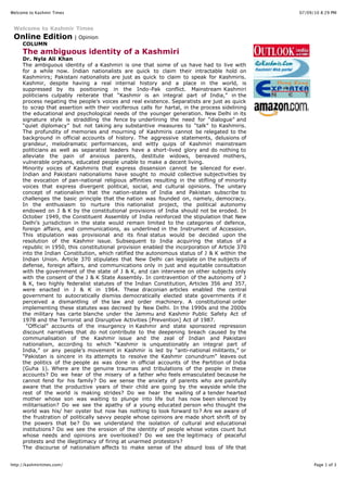 Welcome to Kashmir Times                                                                         07/09/10 8:29 PM


 Welcome to Kashmir Times
 Online Edition | Opinion
     COLUMN
     The ambiguous identity of a Kashmiri
     Dr. Nyla Ali Khan
     The ambiguous identity of a Kashmiri is one that some of us have had to live with
     for a while now. Indian nationalists are quick to claim their intractable hold on
     Kashmirirs; Pakistani nationalists are just as quick to claim to speak for Kashmiris.
     Kashmir, despite having a real internal history and a place in the world, is
     suppressed by its positioning in the Indo-Pak conflict. Mainstream Kashmiri
     politicians culpably reiterate that “Kashmir is an integral part of India,” in the
     process negating the people’s voices and real existence. Separatists are just as quick
     to scrap that assertion with their vociferous calls for hartal, in the process sidelining
     the educational and psychological needs of the younger generation. New Delhi in its
     signature style is straddling the fence by underlining the need for “dialogue” and
     “quiet diplomacy” but not taking any substantive measures to “talk” to Kashmiris.
     The profundity of memories and mourning of Kashmiris cannot be relegated to the
     background in official accounts of history. The aggressive statements, delusions of
     grandeur, melodramatic performances, and witty quips of Kashmiri mainstream
     politicians as well as separatist leaders have a short-lived glory and do nothing to
     alleviate the pain of anxious parents, destitute widows, bereaved mothers,
     vulnerable orphans, educated people unable to make a decent living.
     Minority voices of Kashmiris that express dissension cannot be silenced for ever.
     Indian and Pakistani nationalisms have sought to mould collective subjectivities by
     the evocation of pan-national religious affinities resulting in the stifling of minority
     voices that express divergent political, social, and cultural opinions. The unitary
     concept of nationalism that the nation-states of India and Pakistan subscribe to
     challenges the basic principle that the nation was founded on, namely, democracy.
     In the enthusiasm to nurture this nationalist project, the political autonomy
     endowed on J & K by the constitutional provisions of India should not be eroded. In
     October 1949, the Constituent Assembly of India reinforced the stipulation that New
     Delhi’s jurisdiction in the state would remain limited to the categories of defence,
     foreign affairs, and communications, as underlined in the Instrument of Accession.
     This stipulation was provisional and its final status would be decided upon the
     resolution of the Kashmir issue. Subsequent to India acquiring the status of a
     republic in 1950, this constitutional provision enabled the incorporation of Article 370
     into the Indian Constitution, which ratified the autonomous status of J & K within the
     Indian Union. Article 370 stipulates that New Delhi can legislate on the subjects of
     defense, foreign affairs, and communications only in just and equitable consultation
     with the government of the state of J & K, and can intervene on other subjects only
     with the consent of the J & K State Assembly. In contravention of the autonomy of J
     & K, two highly federalist statutes of the Indian Constitution, Articles 356 and 357,
     were enacted in J & K in 1964. These draconian articles enabled the central
     government to autocratically dismiss democratically elected state governments if it
     perceived a dismantling of the law and order machinery. A constitutional order
     implementing these statutes was decreed by New Delhi. In the 1990s and the 2000s
     the military has carte blanche under the Jammu and Kashmir Public Safety Act of
     1978 and the Terrorist and Disruptive Activities [Prevention] Act of 1987.
       “Official” accounts of the insurgency in Kashmir and state sponsored repression
     discount narratives that do not contribute to the deepening breach caused by the
     communalisation of the Kashmir issue and the zeal of Indian and Pakistani
     nationalism, according to which “Kashmir is unquestionably an integral part of
     India,” or any people’s movement in Kashmir is led by “anti-national militants,” or
     “Pakistan is sincere in its attempts to resolve the Kashmir conundrum” leaves out
     the politics of the people as was done in official accounts of the Partition of India
     (Guha 1). Where are the genuine traumas and tribulations of the people in these
     accounts? Do we hear of the misery of a father who feels emasculated because he
     cannot fend for his family? Do we sense the anxiety of parents who are painfully
     aware that the productive years of their child are going by the wayside while the
     rest of the world is making strides? Do we hear the wailing of a tender hearted
     mother whose son was waiting to plunge into life but has now been silenced by
     militarisation? Do we see the apathy of a young educated person who thought the
     world was his/ her oyster but now has nothing to look forward to? Are we aware of
     the frustration of politically savvy people whose opinions are made short shrift of by
     the powers that be? Do we understand the isolation of cultural and educational
     institutions? Do we see the erosion of the identity of people whose votes count but
     whose needs and opinions are overlooked? Do we see the legitimacy of peaceful
     protests and the illegitimacy of firing at unarmed protestors?
     The discourse of nationalism affects to make sense of the absurd loss of life that


http://kashmirtimes.com/                                                                               Page 1 of 3
 