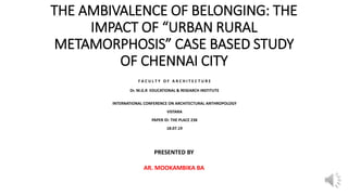 THE AMBIVALENCE OF BELONGING: THE
IMPACT OF “URBAN RURAL
METAMORPHOSIS” CASE BASED STUDY
OF CHENNAI CITY
F A C U L T Y O F A R C H I T E C T U R E
Dr. M.G.R EDUCATIONAL & RESEARCH INSTITUTE
INTERNATIONAL CONFERENCE ON ARCHITECTURAL ANTHROPOLOGY
VISTARA
PAPER ID: THE PLACE 238
18.07.19
PRESENTED BY
AR. MOOKAMBIKA BA
 