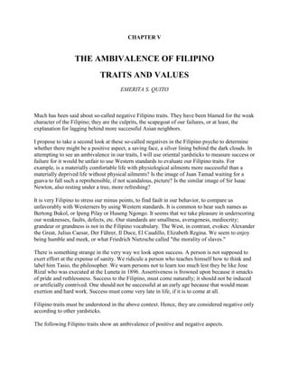 CHAPTER V<br />THE AMBIVALENCE OF FILIPINO<br />TRAITS AND VALUES <br />EMERITA S. QUITO<br />Much has been said about so-called negative Filipino traits. They have been blamed for the weak character of the Filipino; they are the culprits, the scapegoat of our failures, or at least, the explanation for lagging behind more successful Asian neighbors. <br />I propose to take a second look at these so-called negatives in the Filipino psyche to determine whether there might be a positive aspect, a saving face, a silver lining behind the dark clouds. In attempting to see an ambivalence in our traits, I will use oriental yardsticks to measure success or failure for it would be unfair to use Western standards to evaluate our Filipino traits. For example, is a materially comfortable life with physiological ailments more successful than a materially deprived life without physical ailments? Is the image of Juan Tamad waiting for a guava to fall such a reprehensible, if not scandalous, picture? Is the similar image of Sir Isaac Newton, also resting under a tree, more refreshing? <br />It is very Filipino to stress our minus points, to find fault in our behavior, to compare us unfavorably with Westerners by using Western standards. It is common to hear such names as Bertong Bukol, or Ipeng Pilay or Huseng Ngongo. It seems that we take pleasure in underscoring our weaknesses, faults, defects, etc. Our standards are smallness, averageness, mediocrity; grandeur or grandness is not in the Filipino vocabulary. The West, in contrast, evokes: Alexander the Great, Julius Caesar, Der Führer, Il Duce, El Caudillo, Elizabeth Regina. We seem to enjoy being humble and meek, or what Friedrich Nietzsche called quot;
the morality of slaves.quot;
 <br />There is something strange in the very way we look upon success. A person is not supposed to exert effort at the expense of sanity. We ridicule a person who teaches himself how to think and label him Tasio, the philosopher. We warn persons not to learn too much lest they be like Jose Rizal who was executed at the Luneta in 1896. Assertiveness is frowned upon because it smacks of pride and ruthlessness. Success to the Filipino, must come naturally; it should not be induced or artificially contrived. One should not be successful at an early age because that would mean exertion and hard work. Success must come very late in life, if it is to come at all. <br />Filipino traits must be understood in the above context. Hence, they are considered negative only according to other yardsticks. <br />The following Filipino traits show an ambivalence of positive and negative aspects. <br />Hiya (shame) <br />Negative, because it arrests or inhibits one's action. This trait reduces one to smallness or to what Nietzsche calls the quot;
morality of slavesquot;
, thus congealing the soul of the Filipino and emasculating him, making him timid, meek and weak. <br />Positive, because, it contributes to peace of mind and lack of stress by not even trying to achieve. <br />Ningas-cogon (procrastination) <br />Negative, by all standards, because it begins ardently and dies down as soon as it begins. This trait renders one inactive and unable to initiate things or to persevere. <br />Positive, in a way, because it makes a person non-chalant, detached, indifferent, nonplussed should anything go wrong, and hence conducive to peace and tranquillity. <br />Pakikisama (group loyalty) <br />Negative, because one closes one's eyes to evils like graft and corruption in order to conserve peace and harmony in a group at the expense of one's comfort. <br />Positive, because one lives for others; peace or lack of dissension is a constant goal. <br />Patigasan (test of strength) <br />Negative, because it is stubborn and resists all efforts at reconciliation. The trait makes us childish, vindictive, irresponsible, irrational. Actions resulting from this trait are leaving the phone off the hook to get even with one's party line; stopping the engine of the car to prove that one has the right of way; standing one's ground until the opposite party loses its patience. <br />Positive, because it is assign that we know our rights and are not easily cowed into submission. It is occidental in spirit, hence in keeping with Nietzsche's quot;
will to power.quot;
 <br />Bahala na (resignation) <br />Negative, because one leaves everything to chance under the pretext of trusting in Divine providence. This trait is really laziness disguised in religious garb. <br />Positive, because one relies on a superior power rather than on one's own. It is conducive to humility, modesty, and lack of arrogance. <br />Kasi (because, i. e., scapegoat) <br />Negative, because one disowns responsibility and makes a scapegoat out of someone or something. One is never to blame; one remains lily white and has a ready alibi for failure. <br />Positive, because one can see both sides of the picture and know exactly where a project failed. One will never suffer from guilt or self-recrimination. <br />Saving Face <br />Negative, because, being closely related to hiya and kasi, it enables a person to shirk responsibility. One is never accountable for anything. <br />Positive, because one's psyche is saved from undue embarrassment, sleepless nights, remorse of conscience. It saves one from accountability or responsibility. This trait enables one to make a graceful exit from guilt instead of facing the music and owning responsibility for an offense. <br />Sakop (inclusion) <br />Negative, because one never learns to be on one's own but relies on one's family and relatives. This trait stunts growth and prevents a person from growing on one's own. Generating a life of parasitism, this trait is very non-existential. Blaring music, loud tones are a result of this mentality. We wrongly think that all people like the music we play or the stories we tell. This mentality also makes us consider the world as one vast comfort room. <br />Positive, because one cares for the family and clan; one stands or falls with them. This trait makes a person show concern for the family to which he belongs. <br />Mañana or quot;
Bukas naquot;
 (procrastination) <br />Negative, because one constantly postpones action and accomplishes nothing. This aggravates a situation, a problem grows beyond correction, a leak or a small break becomes a gaping hole. This arises from an indolent mentality that a problem will go away by itself. <br />Positive, because one is without stress and tension; one learns to take what comes naturally. Like the Chinese wu-wei, this trait makes one live naturally and without undue artificiality. <br />Utang na loob (indebtedness) <br />Negative, because one overlooks moral principles when one is indebted to a person. One who is beholden to another person will do anything to please him, thinking that by doing so he is able to repay a debt. One condones what the other person does and will never censure him for wrongdoing. <br />Positive, because it is a recognition of one's indebtedness. This trait portrays the spirit behind the Filipino saying, quot;
He who does not know how to look to the past will never reach his destination.quot;
 <br />Kanya-kanya (self-centeredness) <br />Negative, because self-centered; one has no regard for others. So long as my family and I are not in need, I do not care about he world. Positive, because one takes care of oneself and one's family: quot;
Blood is thicker than water.quot;
 <br />At the end of our exposé of the positive and negative aspects of the Filipino psyche, one asks the question: What after all, is its ideal of personality, activity and achievement? <br />Regarding personality, if the ideal is a personality without stress and tension, then Filipino traits contribute to this. The contention is that success necessarily means hypertension, ulcers and sleepless nights. Could there exist a state of success without these physical aberrations? <br />Regarding activity, if the idea is that one should engage in a whirlpool of activity or if the work ethic is workaholism, then the Filipino indeed is in very poor estate. But is this not more of the Occidental or Western concept of activity? In contrast, the Oriental emphasizes conformity with nature; hence, one should never exaggerate or overact. <br />Regarding achievement, if the ideal is that one must achieve an earthly goal, then the Filipino, as a race, will occupy a low rank. But again, is this ideal not more Occidental or Western, according to which one must always set a goal and accomplish it? Setting a goal is not wrong in any culture, but the manner of achieving it which can be questionable. Does one have to expend one's total energy in the pursuit of an ideal which, after all, is a personal, earthly goal? <br />If for the Filipino smallness, meekness, and humility are ideals, could it not be that he is not this-worldly? Could he not perhaps be aiming, consciously or otherwise, at the life in the hereafter where the last will be the first, the weak will be strong, and the small will be great? <br />De La Salle University <br />Manila <br />