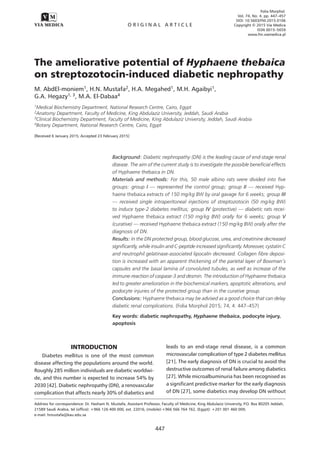 Folia Morphol.
Vol. 74, No. 4, pp. 447–457
DOI: 10.5603/FM.2015.0106
Copyright © 2015 Via Medica
ISSN 0015–5659
www.fm.viamedica.pl
O R I G I N A L A R T I C L E
447
Address for correspondence: Dr. Hasham N. Mustafa, Assistant Professor, Faculty of Medicine, King Abdulaziz University, P.O. Box 80205 Jeddah,
21589 Saudi Arabia, tel (office): +966 126 400 000, ext. 22016, (mobile):+966 566 764 762, (Egypt): +201 001 460 009,
e-mail: hmustafa@kau.edu.sa
The ameliorative potential of Hyphaene thebaica
on streptozotocin-induced diabetic nephropathy
M. AbdEl-moniem1, H.N. Mustafa2, H.A. Megahed1, M.H. Agaibyi1,
G.A. Hegazy1, 3, M.A. El-Dabaa4
1Medical Biochemistry Department, National Research Centre, Cairo, Egypt
2Anatomy Department, Faculty of Medicine, King Abdulaziz University, Jeddah, Saudi Arabia
3Clinical Biochemistry Department, Faculty of Medicine, King Abdulaziz University, Jeddah, Saudi Arabia
4Botany Department, National Research Centre, Cairo, Egypt
[Received 6 January 2015; Accepted 23 February 2015]
Background: Diabetic nephropathy (DN) is the leading cause of end-stage renal
disease. The aim of the current study is to investigate the possible beneficial effects
of Hyphaene thebaica in DN.
Materials and methods: For this, 50 male albino rats were divided into five
groups: group I — represented the control group; group II — received Hyp-
haene thebaica extracts of 150 mg/kg BW by oral gavage for 6 weeks; group III
— received single intraperitoneal injections of streptozotocin (50 mg/kg BW)
to induce type-2 diabetes mellitus; group IV (protective) — diabetic rats recei-
ved Hyphaene thebaica extract (150 mg/kg BW) orally for 6 weeks; group V
(curative) — received Hyphaene thebaica extract (150 mg/kg BW) orally after the
diagnosis of DN.
Results: In the DN protected group, blood glucose, urea, and creatinine decreased
significantly, while insulin and C-peptide increased significantly. Moreover, cystatin C
and neutrophil gelatinase-associated lipocalin decreased. Collagen fibre deposi-
tion is increased with an apparent thickening of the parietal layer of Bowman’s
capsules and the basal lamina of convoluted tubules, as well as increase of the
immune-reaction of caspase-3 and desmin. The introduction of Hyphaene thebaica
led to greater amelioration in the biochemical markers, apoptotic alterations, and
podocyte injuries of the protected group than in the curative group.
Conclusions: Hyphaene thebaica may be advised as a good choice that can delay
diabetic renal complications. (Folia Morphol 2015; 74, 4: 447–457)
Key words: diabetic nephropathy, Hyphaene thebaica, podocyte injury,
apoptosis
INTRODUCTION
Diabetes mellitus is one of the most common
disease affecting the populations around the world.
Roughly 285 million individuals are diabetic worldwi-
de, and this number is expected to increase 54% by
2030 [42]. Diabetic nephropathy (DN), a renovascular
complication that affects nearly 30% of diabetics and
leads to an end-stage renal disease, is a common
microvascular complication of type 2 diabetes mellitus
[21]. The early diagnosis of DN is crucial to avoid the
destructive outcomes of renal failure among diabetics
[27]. While microalbuminuria has been recognised as
a significant predictive marker for the early diagnosis
of DN [27], some diabetics may develop DN without
 