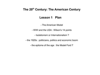 The 20th
Century: The American Century
Lesson 1 Plan
- The American Model
- WWI and the USA : Wilson's 14 points
- Isolationism or Internationalism ?
- the 1920s : politicians, politics and economic boom
- the epitome of the age : the Model Ford T
 