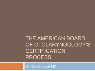 THE AMERICAN BOARD
OF OTOLARYNGOLOGY'S
CERTIFICATION
PROCESS
By Rande Lazar MD
 