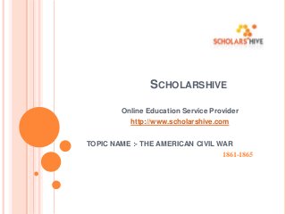 SCHOLARSHIVE
Online Education Service Provider

http://www.scholarshive.com
TOPIC NAME :- THE AMERICAN CIVIL WAR
1861-1865

 