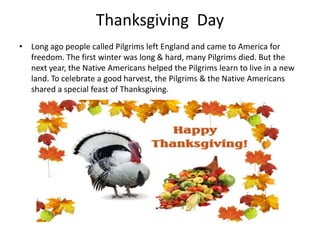 Thanksgiving Day
• Long ago people called Pilgrims left England and came to America for
freedom. The first winter was long & hard, many Pilgrims died. But the
next year, the Native Americans helped the Pilgrims learn to live in a new
land. To celebrate a good harvest, the Pilgrims & the Native Americans
shared a special feast of Thanksgiving.

 