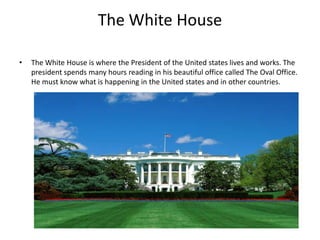The White House
•

The White House is where the President of the United states lives and works. The
president spends many hours reading in his beautiful office called The Oval Office.
He must know what is happening in the United states and in other countries.

 