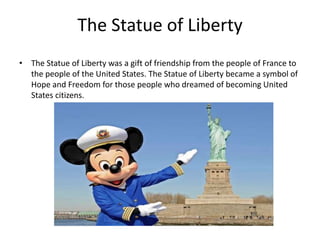 The Statue of Liberty
• The Statue of Liberty was a gift of friendship from the people of France to
the people of the United States. The Statue of Liberty became a symbol of
Hope and Freedom for those people who dreamed of becoming United
States citizens.

 