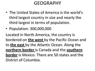 GEOGRAPHY
• The United States of America is the world's
third largest country in size and nearly the
third largest in terms of population.
• Population: 300,000,000
Located in North America, the country is
bordered on the west by the Pacific Ocean and
to the east by the Atlantic Ocean. Along the
northern border is Canada and the southern
border is Mexico. There are 50 states and the
District of Columbia.

 