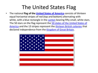 The United States Flag
• The national flag of the United States of America consists of thirteen
equal horizontal stripes of red (top and bottom) alternating with
white, with a blue rectangle in the canton bearing fifty small, white stars.
The 50 stars on the flag represent the 50 states of the United States of
America and the 13 stripes represent the thirteen British colonies that
declared independence from the Kingdom of Great Britain.

 