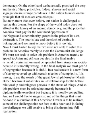 democracy. On the other hand we have sadly practiced the very
antithesis of those principles. Indeed, slavery and racial
segregation are strange paradoxes in the nation founded on the
principle that all men are created equal.
But now, more than ever before, our nation is challenged to
realize this dream. For the shape of the world today does not
afford us the luxury of an anemic democracy, and the price that
America must pay for the continued oppression of
the Negro and other minority groups is the price of its own
destruction. The hour is late and the clock of destiny is
ticking out, and we must act now before it is too late.
Now I must hasten to say that we must not seek to solve this
problem in America merely to meet the Communist challenge.
We must not seek to solve this problem in America merely to
appeal to Asian and African peoples. In the final analys
is racial discrimination must be uprooted from American society
because it is morally wrong. In the final analysis we must get rid
of segregation because it is sinful. In a real sense it is a new form
of slavery covered up with certain niceties of complexity. It is
wrong, to use the words of the great Jewish philosopher Martin
Buber, because it substitutes an I-It relationship for the I-Thou
relationship and relegates persons to the status of things. And so
this problem must be solved not merely because it is
diplomatically expedient but because it is morally compelling.
And so I would like to suggest so me of the things that must
be done in our nation if this American Dream is to be realized,
some of the challenges that we face at this hour; and in facing
the challenges we will be able to bring this dream into full
realization.
 