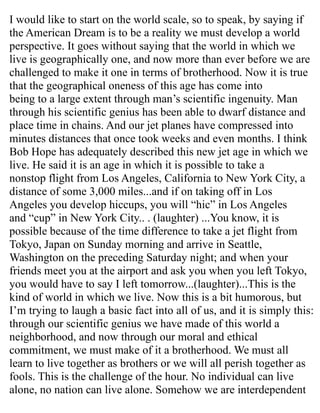 I would like to start on the world scale, so to speak, by saying if
the American Dream is to be a reality we must develop a world
perspective. It goes without saying that the world in which we
live is geographically one, and now more than ever before we are
challenged to make it one in terms of brotherhood. Now it is true
that the geographical oneness of this age has come into
being to a large extent through man’s scientific ingenuity. Man
through his scientific genius has been able to dwarf distance and
place time in chains. And our jet planes have compressed into
minutes distances that once took weeks and even months. I think
Bob Hope has adequately described this new jet age in which we
live. He said it is an age in which it is possible to take a
nonstop flight from Los Angeles, California to New York City, a
distance of some 3,000 miles...and if on taking off in Los
Angeles you develop hiccups, you will “hic” in Los Angeles
and “cup” in New York City.. . (laughter) ...You know, it is
possible because of the time difference to take a jet flight from
Tokyo, Japan on Sunday morning and arrive in Seattle,
Washington on the preceding Saturday night; and when your
friends meet you at the airport and ask you when you left Tokyo,
you would have to say I left tomorrow...(laughter)...This is the
kind of world in which we live. Now this is a bit humorous, but
I’m trying to laugh a basic fact into all of us, and it is simply this:
through our scientific genius we have made of this world a
neighborhood, and now through our moral and ethical
commitment, we must make of it a brotherhood. We must all
learn to live together as brothers or we will all perish together as
fools. This is the challenge of the hour. No individual can live
alone, no nation can live alone. Somehow we are interdependent
 