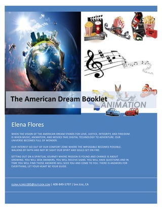 Elena Flores
WHEN THE VISION OF THE AMERICAN DREAM STANDS FOR LOVE, JUSTICE, INTEGRITY, AND FREEDOM.
IS WHEN MUSIC, ANIMATION, AND MOVIES TAKE DIGITAL TECHNOLOGY TO ADVENTURE. OUR
UNIVERSE BECOMES FULL OF WONDER.
OUR INTEREST GO OUT OF OUR COMFORT ZONE WHERE THE IMPOSSIBLE BECOMES POSSIBLE.
WALKING BY FAITH AND NOT BY SIGHT OUR SPIRIT AND SOULS SET ON FIRE.
SETTING OUT ON A SPIRITUAL JOURNEY WHERE PASSION IS FOUND AND CHANGE IS ABOUT
GROWING. YOU WILL SEEK ANSWERS, YOU WILL RECEIVE SIGNS. YOU WILL HAVE QUESTIONS AND IN
TIME YOU WILL FIND THOSE ANSWERS WILL SEEK YOU AND COME TO YOU. THERE IS ANSWERS FOR
EVERYTHING, LET YOUR HEART BE YOUR GUIDE.
The American Dream Booklet
ELENA.FLORES185@OUTLOOK.COM | 408-849-5797 | SAN JOSE, CA
 