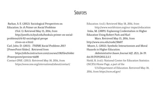 Sources
Barkan, S. E. (2012). Sociological Perspectives on
Education. In A Primer on Social Problems
(Vol. 1). Retrieved May 15, 2016, from
http://jsmith.cis.byuh.edu/books/a-primer-on-social-
problems/s14-02-sociological-perspe
ctives-on-e.html
Carl, John. D. (2013) . THINK Social Problems 2013
[PowerPoint Slides] . Retrieved from
https://ollchs.instructure.com/courses/138/files/folder
/Powerpoints?preview=6600
Contact ONE. (2013). Retrieved May 18, 2016, from
https://www.one.org/international/about/contact/
Education. (n.d.). Retrieved May 18, 2016, from
http://www.worldvision.org/our-impact/education
Imka, M. (2009). Explaining Credentialism in Higher
Education Using Robert Park and Karl
Marx. Retrieved May 15, 2016, from
http://www.onu.edu/node/30607
Moore, L. (2012). Symbolic Interactionism and Moral
Hazards in Higher Education.
Administrative Issues Journal AIJ, 2(2), 26-39.
doi:10.5929/2012.2.2.3
Nield, R. (n.d.). National Center for Education Statistics
(NCES) Home Page, a part of the
U.S.Department of Education. Retrieved May 18,
2016, from https://nces.ed.gov/
 