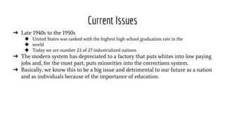 Current Issues
➔ Late 1940s to the 1950s
◆ United States was ranked with the highest high school graduation rate in the
◆ world
◆ Today we are number 22 of 27 industrialized nations.
➔ The modern system has depreciated to a factory that puts whites into low paying
jobs and, for the most part, puts minorities into the corrections system.
➔ Basically, we know this to be a big issue and detrimental to our future as a nation
and as individuals because of the importance of education.
 