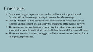➔ Education’s integral importance means that problems in its operation and
function will be devastating to society in more or less obvious ways.
➔ Lack of education leads to increased rates of incarceration for example, lower
incomes, unemployment, and especially the endurance of the cycle of poverty.
➔ The weaknesses to our education are depriving the nation of engineers and
scientists for example, and that will eventually lead to our fall from a world leader.
➔ The education crisis is one of the biggest problems we are currently facing due to
its ongoing repercussions.
Current Issues
 