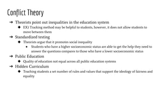 Conflict Theory
➔ Theorists point out inequalities in the education system
◆ EX) Tracking method may be helpful to students, however, it does not allow students to
move between them
➔ Standardized testing
◆ Theorists argue that it promotes social inequality
● Students who have a higher socioeconomic status are able to get the help they need to
answer the questions compares to those who have a lower socioeconomic status
➔ Public Education
◆ Quality of education not equal across all public education systems
➔ Hidden Curriculum
◆ Teaching students a set number of rules and values that support the ideology of fairness and
equality
 